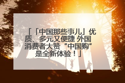 「中国那些事儿」优质、多元又便捷 外国消费者大赞“中国购”是全新体验！