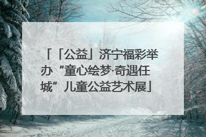 「公益」济宁福彩举办“童心绘梦·奇遇任城”儿童公益艺术展