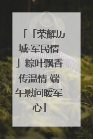 「荣耀历城·军民情」粽叶飘香传温情 端午慰问暖军心
