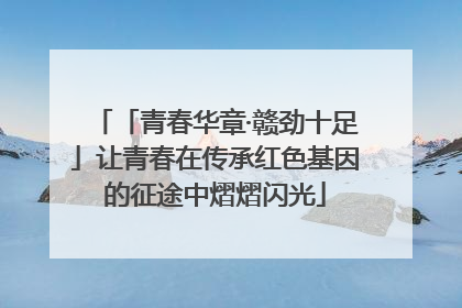「青春华章·赣劲十足」让青春在传承红色基因的征途中熠熠闪光