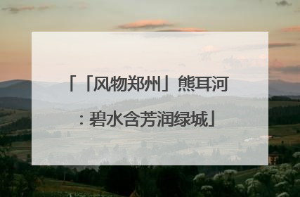 「风物郑州」熊耳河：碧水含芳润绿城