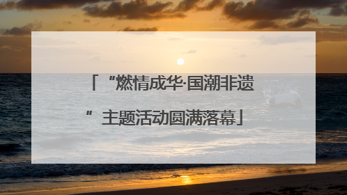 “燃情成华·国潮非遗”主题活动圆满落幕