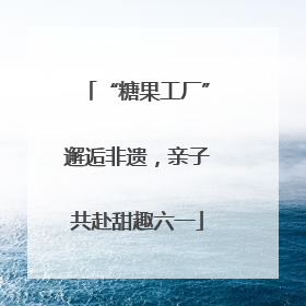 “糖果工厂”邂逅非遗，亲子共赴甜趣六一