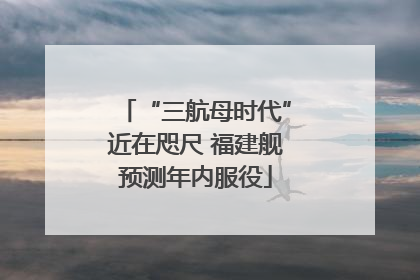 “三航母时代”近在咫尺 福建舰预测年内服役