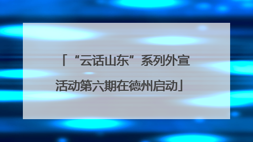 “云话山东”系列外宣活动第六期在德州启动