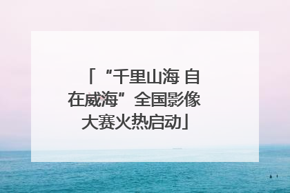 “千里山海 自在威海”全国影像大赛火热启动
