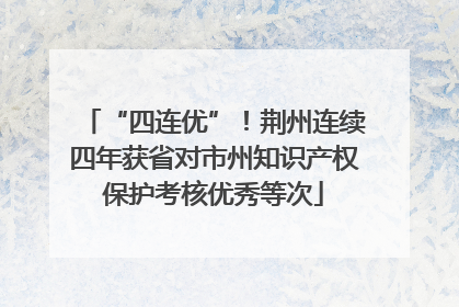 “四连优”！荆州连续四年获省对市州知识产权保护考核优秀等次