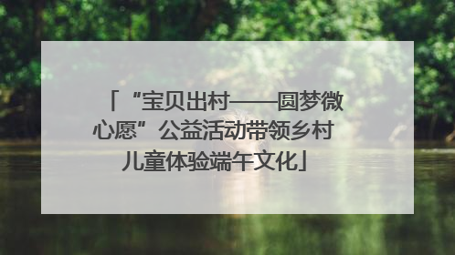 “宝贝出村——圆梦微心愿”公益活动带领乡村儿童体验端午文化