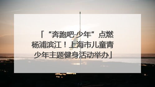 “奔跑吧·少年”点燃杨浦滨江！上海市儿童青少年主题健身活动举办
