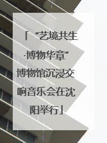 “艺境共生·博物华章”博物馆沉浸交响音乐会在沈阳举行