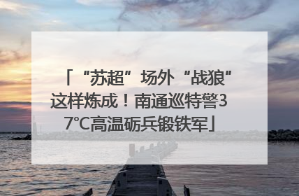 “苏超”场外“战狼”这样炼成！南通巡特警37℃高温砺兵锻铁军