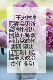 王忠林李殿勋会见新疆博州和兵团第五师双河市党政代表团 坚决扛牢对口援疆重大政治责任 推动双方实现优势互补务实合作