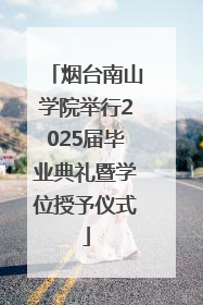 烟台南山学院举行2025届毕业典礼暨学位授予仪式