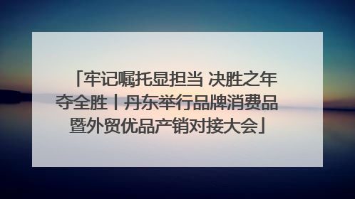 牢记嘱托显担当 决胜之年夺全胜丨丹东举行品牌消费品暨外贸优品产销对接大会