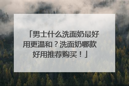 男士什么洗面奶最好用更温和？洗面奶哪款好用推荐购买！