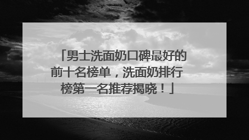 男士洗面奶口碑最好的前十名榜单，洗面奶排行榜第一名推荐揭晓！
