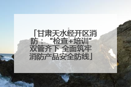 甘肃天水经开区消防：“检查+培训”双管齐下 全面筑牢消防产品安全防线