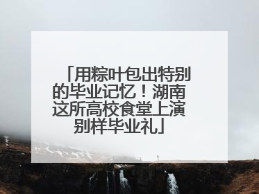 用粽叶包出特别的毕业记忆！湖南这所高校食堂上演别样毕业礼