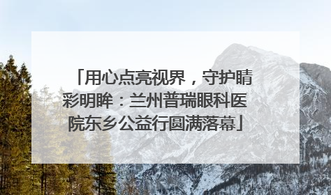 用心点亮视界，守护睛彩明眸：兰州普瑞眼科医院东乡公益行圆满落幕