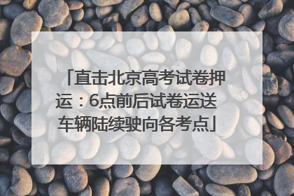 直击北京高考试卷押运：6点前后试卷运送车辆陆续驶向各考点