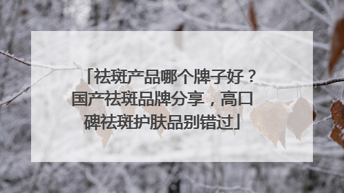祛斑产品哪个牌子好？国产祛斑品牌分享，高口碑祛斑护肤品别错过