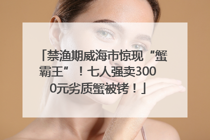 禁渔期威海市惊现“蟹霸王”！七人强卖3000元劣质蟹被铐！