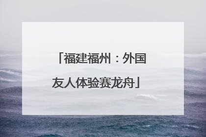 福建福州：外国友人体验赛龙舟