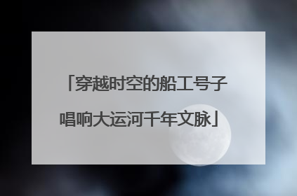 穿越时空的船工号子唱响大运河千年文脉