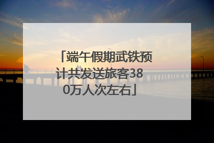 端午假期武铁预计共发送旅客380万人次左右