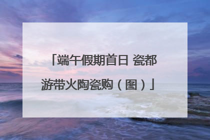 端午假期首日 瓷都游带火陶瓷购（图）