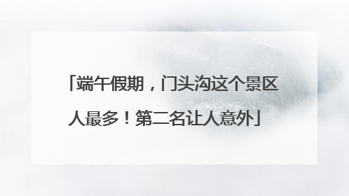 端午假期，门头沟这个景区人最多！第二名让人意外