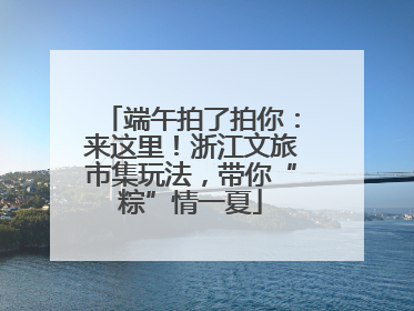 端午拍了拍你：来这里！浙江文旅市集玩法，带你“粽”情一夏