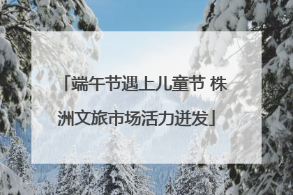 端午节遇上儿童节 株洲文旅市场活力迸发