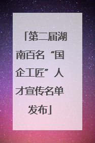 第二届湖南百名“国企工匠”人才宣传名单发布
