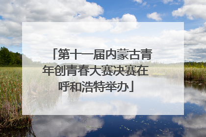 第十一届内蒙古青年创青春大赛决赛在呼和浩特举办
