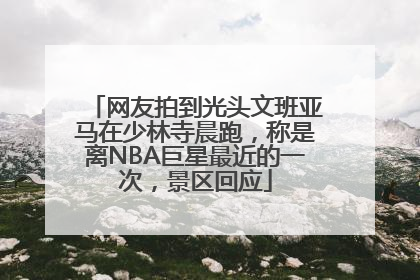网友拍到光头文班亚马在少林寺晨跑，称是离NBA巨星最近的一次，景区回应