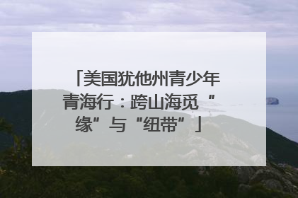 美国犹他州青少年青海行：跨山海觅“缘”与“纽带”