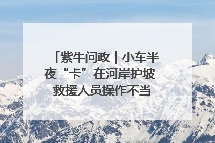 紫牛问政｜小车半夜“卡”在河岸护坡 救援人员操作不当致小车翻下河，然后直接走人了