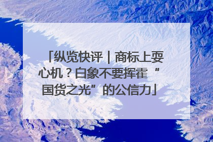纵览快评｜商标上耍心机？白象不要挥霍“国货之光”的公信力