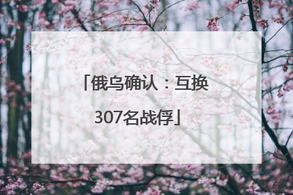 俄乌确认：互换307名战俘
