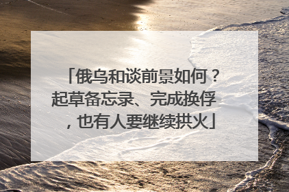 俄乌和谈前景如何？起草备忘录、完成换俘，也有人要继续拱火