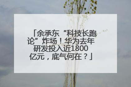 余承东“科技长跑论”炸场！华为去年研发投入近1800亿元，底气何在？
