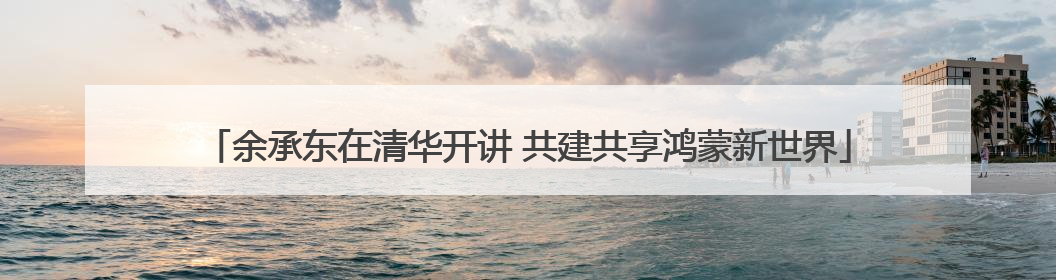 余承东在清华开讲 共建共享鸿蒙新世界