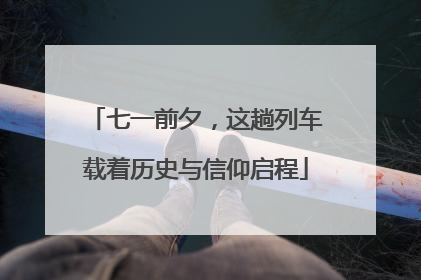 七一前夕，这趟列车载着历史与信仰启程