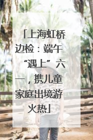上海虹桥边检：端午“遇上”六一，携儿童家庭出境游火热