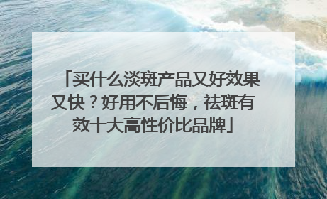 买什么淡斑产品又好效果又快？好用不后悔，祛斑有效十大高性价比品牌
