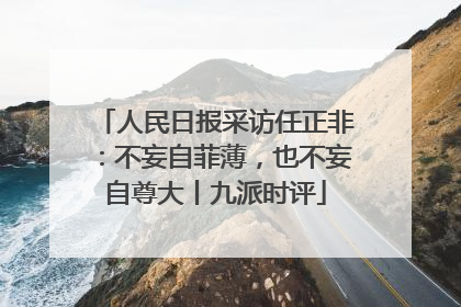 人民日报采访任正非：不妄自菲薄，也不妄自尊大丨九派时评