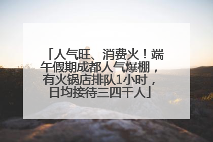 人气旺、消费火！端午假期成都人气爆棚，有火锅店排队1小时，日均接待三四千人