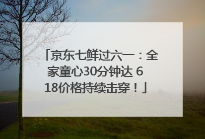 京东七鲜过六一：全家童心30分钟达 618价格持续击穿！