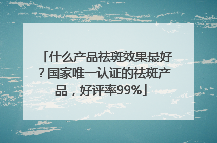 什么产品祛斑效果最好？国家唯一认证的祛斑产品，好评率99%